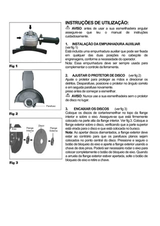 INSTRUÇÕES DE UTILIZAÇÃO:
                                          AVISO: antes de usar a sua esmerilhadeira angular
                                     assegure-se que leu o manual de instruções
                                     cuidadosamente.

                                     1. INSTALAÇÃO DA EMPUNHADURA AUXILIAR
                                     (ver fig 1)
                                     Está incluída uma empunhadura auxiliar que pode ser fixada
                                     em qualquer das duas posições no cabeçote de
                                     engrenagens, conforme a necessidade do operador.
                                     Nota: Essa empunhadura deve ser sempre usada para
                                     complementar o controle da ferramenta.

                                     2. AJUSTAR O PROTETOR DE DISCO (ver fig 2)
                                     Ajuste o protetor para proteger as mãos e direcionar os
                                     detritos. Desparafuse, posicione o protetor no ângulo correto
                                     e em seguida parafuse novamente.
                                     preso antes de começar a esmerilhar.
                                           AVISO: Nunca use a sua esmerilhadeira sem o protetor
                                     de disco no lugar.
                         Parafuso
                                     3.     ENCAIXAR OS DISCOS              (ver fig 3)
                                     Coloque os discos de cortar/esmerilhar no topo da flange
                                     interior e sobre o eixo. Assegure-se que está firmemente
                                     colocado na parte alta da flange interior. Ver fig.3. Coloque a
                 Disco               flange exterior sobre o disco, verificando que a parte superior
Eixo   Flange              Flange    está virada para o disco e que está colocada no buraco.
       Interna             Externa
                                     Nota: Ao apertar discos diamantados, a flange exterior deve
                                     estar ao contrário para que os parafusos planos sejam
                                     colocados no ponto central do disco. Pressione e segure o
                                     botão de bloqueio do eixo e aperte a flange exterior usando a
                                     chave de dois pinos. Poderá ser necessário rodar o eixo para
                                     colocar completamente o botão de bloqueio de eixo. Quando
                                     a arruela da flange exterior estiver apertada, solte o botão de
                                     bloqueio de eixo e retire a chave.
 