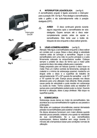 4.    INTERRUPTOR LIGA/DESLIGA               (ver fig 4)
                  A esmerilhadeira angular é ligada acionando o interruptor
                  para a posição ON. Ver fig 4. Para desligar a esmerilhadeira,
                  solte o gatilho e ela automaticamente volta à posição
r
                  desligada (OFF).

                            AVISO!      O disco continuará girando durante
                            alguns segundos após a esmerilhadeira ter sido
    Interruptor             desligada. Espere sempre até o disco estar
      On/Off                completamente parado antes de apoiar a
                            esmerilhadeira. Não tente usar o botão de
                            bloqueio de eixo enquanto o disco estiver girando.


                   5.    USAR A ESMERILHADEIRA             (ver fig 5)
                   Atenção: Não ligue a esmerilhadeira enquanto o disco estiver
                   em contato com a peça. Deixe o disco atingir a velocidade
                   máxima antes de começar a esmerilhar. Segure a sua
                   esmerilhadeira com uma mão no punho principal e a outra
                   firmemente colocada na empunhadura auxiliar. Coloque
                   sempre o protetor de disco de forma que a maior parte
                   possível do disco não esteja voltada para o operador.
                   Esteja preparado para ver faíscas quando o disco tocar no
                   metal. Para um melhor controle da ferramenta, extração de
                   material e o mínimo de sobrecarga possível, mantenha um
                   ângulo entre o disco e a superfície de trabalho de
                   aproximadamente 15º a 30º quando for esmerilhar e de 10º
                   a 15º quando for polir. Exerça pouca pressão nos discos
                   abrasivos para uma utilização mais eficiente. Muita pressão
                   causa perda de velocidade e pode resultar em sobrecarga
                   ou avaria do motor. Tenha cuidado extra ao trabalhar em
                   quinas pois a esmerilhadeira poderá pular ou torcer. Quando
                   terminar a utilização, deixe a peça arrefecer. Não toque na
                   superfície quente.

                   6. SOBRECARGA
                   Sobrecarga causa danos ao motor da esmerilhadeira. Isto
                   acontece se a sua esmerilhadeira for sujeita ao uso pesado e
                   prolongado.
                   Não tente, em quaisquer circunstâncias, exercer demasiada
                   pressão na esmerilhadeira para acelerar o trabalho.
                   Os discos abrasivos funcionam com maior eficácia quando
                   exercida pouca pressão, evitando uma queda na velocidade
                   da sua esmerilhadeira. Se a sua esmerilhadeira
                   superaquecer, deixe-a trabalhar sem carga durante 2-3
                   minutos até a temperatura baixar para condições normais de
                   utilização.
 