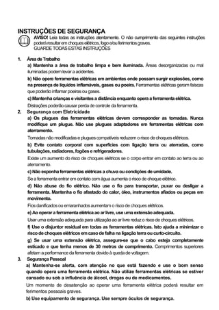 INSTRUÇÕES DE SEGURANÇA
        AVISO! Leia todas as instruções atentamente. O não cumprimento das seguintes instruções
        poderá resultar em choques elétricos, fogo e/ou ferimentos graves.
        GUARDE TODAS ESTAS INSTRUÇÕES

1.   Área de Trabalho
     a) Mantenha a área de trabalho limpa e bem iluminada. Áreas desorganizadas ou mal
     iluminadas podem levar a acidentes.
     b) Não opere ferramentas elétricas em ambientes onde possam surgir explosões, como
     na presença de líquidos inflamáveis, gases ou poeira. Ferramentas elétricas geram faíscas
     que poderão inflamar poeiras ou gases.
     c) Mantenha crianças e visitantes a distância enquanto opera a ferramenta elétrica.
     Distrações poderão causar perda de controle da ferramenta.
2.   Segurança com Eletricidade
     a) Os plugues das ferramentas elétricas devem corresponder as tomadas. Nunca
     modifique um plugue. Não use plugues adaptadores em ferramentas elétricas com
     aterramento.
     Tomadas não modificadas e plugues compatíveis reduzem o risco de choques elétricos.
     b) Evite contato corporal com superfícies com ligação terra ou aterradas, como
     tubulações, radiadores, fogões e refrigeradores.
     Existe um aumento do risco de choques elétricos se o corpo entrar em contato ao terra ou ao
     aterramento.
     c) Não exponha ferramentas elétricas a chuva ou condições de umidade.
     Se a ferramenta entrar em contato com água aumenta o risco de choque elétrico.
     d) Não abuse do fio elétrico. Não use o fio para transportar, puxar ou desligar a
     ferramenta. Mantenha o fio afastado do calor, óleo, instrumentos afiados ou peças em
     movimento.
     Fios danificados ou emaranhados aumentam o risco de choques elétricos.
     e) Ao operar a ferramenta elétrica ao ar livre, use uma extensão adequada.
     Usar uma extensão adequada para utilização ao ar livre reduz o risco de choques elétricos.
     f) Use o disjuntor residual em todas as ferramentas elétricas. Isto ajuda a minimizar o
     risco de choques elétricos em caso de falha na ligação terra ou curto-circuito.
      g) Se usar uma extensão elétrica, assegure-se que o cabo esteja completamente
      esticado e que tenha menos de 30 metros de comprimento. Comprimentos superiores
      afetam a performance da ferramenta devido à queda de voltagem.
3.   Segurança Pessoal
     a) Mantenha-se alerta, com atenção no que está fazendo e use o bom senso
     quando opera uma ferramenta elétrica. Não utilize ferramentas elétricas se estiver
     cansado ou sob a influência de álcool, drogas ou de medicamentos.
     Um momento de desatenção ao operar uma ferramenta elétrica poderá resultar em
     ferimentos pessoais graves.
     b) Use equipamento de segurança. Use sempre óculos de segurança.
 