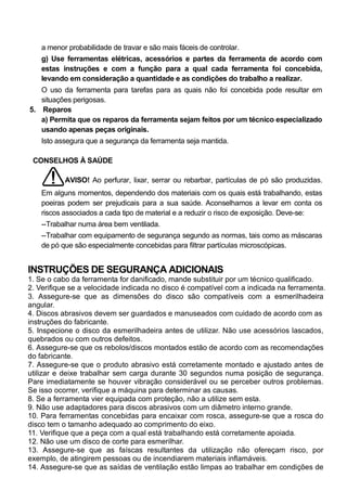 a menor probabilidade de travar e são mais fáceis de controlar.
    g) Use ferramentas elétricas, acessórios e partes da ferramenta de acordo com
    estas instruções e com a função para a qual cada ferramenta foi concebida,
    levando em consideração a quantidade e as condições do trabalho a realizar.
   O uso da ferramenta para tarefas para as quais não foi concebida pode resultar em
   situações perigosas.
5. Reparos
   a) Permita que os reparos da ferramenta sejam feitos por um técnico especializado
   usando apenas peças originais.
    Isto assegura que a segurança da ferramenta seja mantida.

 CONSELHOS À SAÚDE

           AVISO! Ao perfurar, lixar, serrar ou rebarbar, partículas de pó são produzidas.
    Em alguns momentos, dependendo dos materiais com os quais está trabalhando, estas
    poeiras podem ser prejudicais para a sua saúde. Aconselhamos a levar em conta os
    riscos associados a cada tipo de material e a reduzir o risco de exposição. Deve-se:
    --Trabalhar numa área bem ventilada.
    --Trabalhar com equipamento de segurança segundo as normas, tais como as máscaras
    de pó que são especialmente concebidas para filtrar partículas microscópicas.


INSTRUÇÕES DE SEGURANÇA ADICIONAIS
1. Se o cabo da ferramenta for danificado, mande substituir por um técnico qualificado.
2. Verifique se a velocidade indicada no disco é compatível com a indicada na ferramenta.
3. Assegure-se que as dimensões do disco são compatíveis com a esmerilhadeira
angular.
4. Discos abrasivos devem ser guardados e manuseados com cuidado de acordo com as
instruções do fabricante.
5. Inspecione o disco da esmerilhadeira antes de utilizar. Não use acessórios lascados,
quebrados ou com outros defeitos.
6. Assegure-se que os rebolos/discos montados estão de acordo com as recomendações
do fabricante.
7. Assegure-se que o produto abrasivo está corretamente montado e ajustado antes de
utilizar e deixe trabalhar sem carga durante 30 segundos numa posição de segurança.
Pare imediatamente se houver vibração considerável ou se perceber outros problemas.
Se isso ocorrer, verifique a máquina para determinar as causas.
8. Se a ferramenta vier equipada com proteção, não a utilize sem esta.
9. Não use adaptadores para discos abrasivos com um diâmetro interno grande.
10. Para ferramentas concebidas para encaixar com rosca, assegure-se que a rosca do
disco tem o tamanho adequado ao comprimento do eixo.
11. Verifique que a peça com a qual está trabalhando está corretamente apoiada.
12. Não use um disco de corte para esmerilhar.
13. Assegure-se que as faíscas resultantes da utilização não ofereçam risco, por
exemplo, de atingirem pessoas ou de incendiarem materiais inflamáveis.
14. Assegure-se que as saídas de ventilação estão limpas ao trabalhar em condições de
 