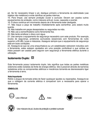 pó. Se for necessário limpar o pó, desligue primeiro a ferramenta da eletricidade (use
objetos não metálicos) e evite danificar as partes internas.
15. Para limpar, use sempre proteção ocular e auricular. Devem ser usados outros
equipamentos de proteção, como máscara anti-pó, luvas, capacete e avental.
16. O disco continua em movimento depois de a ferramenta estar desligada.
17. Não toque a peça de trabalho imediatamente após esmerilhar, pois estará muito
quente.
18. Não trabalhe em peças desapoiadas ou seguradas na mão.
19. Não use a esmerilhadeira como ferramenta fixa.
20. Não tente arrefecer o disco com água.
21. Use sempre o equipamento de segurança necessário com este produto. Por exemplo,
óculos de segurança, protetores auriculares (essenciais com ferramentas de ruído
superior a 85 dB), luvas e máscaras. Assegure sempre que o equipamento de segurança
está em boas condições.
22. Assegure-se que se uma empunhadura ou um estabilizador estiverem incluídos com
a ferramenta, estes estejam ajustados em uma posição confortável e que ambas as
mãos possam ser usadas para segurar com segurança a ferramenta elétrica durante a
utilização.

Isolamento Duplo:

Esta ferramenta possui isolamento duplo. Isto significa que todas as partes metálicas
exteriores estão isoladas da fonte de energia elétrica. Isto é possível através de barreiras
isoladoras entre os componentes elétricos e mecânicos tornando-se desnecessário ligar
a ferramenta à terra.

Nota Importante
Retire o plugue da tomada antes de fazer quaisquer ajustes ou reparações. Assegure-se
que a voltagem da corrente elétrica é compatível com a necessária para operar a
ferramenta.

SÍMBOLOS



        Leia o Manual                          Aviso                       Use luvas




          Use máscara de pó, óculos de proteção e protetor auricular
 