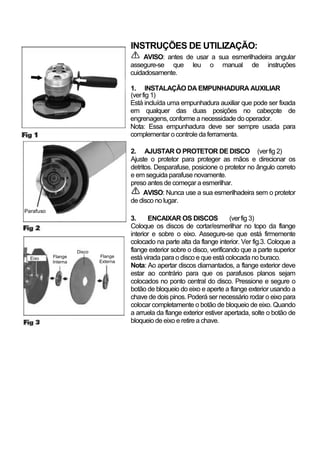 INSTRUÇÕES DE UTILIZAÇÃO:
                                            AVISO: antes de usar a sua esmerilhadeira angular
                                       assegure-se que leu o manual de instruções
                                       cuidadosamente.

                                       1. INSTALAÇÃO DA EMPUNHADURA AUXILIAR
                                       (ver fig 1)
                                       Está incluída uma empunhadura auxiliar que pode ser fixada
                                       em qualquer das duas posições no cabeçote de
                                       engrenagens, conforme a necessidade do operador.
                                       Nota: Essa empunhadura deve ser sempre usada para
                                       complementar o controle da ferramenta.

                                       2. AJUSTAR O PROTETOR DE DISCO (ver fig 2)
                                       Ajuste o protetor para proteger as mãos e direcionar os
                                       detritos. Desparafuse, posicione o protetor no ângulo correto
                                       e em seguida parafuse novamente.
                                       preso antes de começar a esmerilhar.
                                             AVISO: Nunca use a sua esmerilhadeira sem o protetor
                                       de disco no lugar.
Parafuso
                                       3.     ENCAIXAR OS DISCOS              (ver fig 3)
                                       Coloque os discos de cortar/esmerilhar no topo da flange
                                       interior e sobre o eixo. Assegure-se que está firmemente
                                       colocado na parte alta da flange interior. Ver fig.3. Coloque a
                     Disco             flange exterior sobre o disco, verificando que a parte superior
  Eixo     Flange            Flange    está virada para o disco e que está colocada no buraco.
           Interna           Externa
                                       Nota: Ao apertar discos diamantados, a flange exterior deve
                                       estar ao contrário para que os parafusos planos sejam
                                       colocados no ponto central do disco. Pressione e segure o
                                       botão de bloqueio do eixo e aperte a flange exterior usando a
                                       chave de dois pinos. Poderá ser necessário rodar o eixo para
                                       colocar completamente o botão de bloqueio de eixo. Quando
                                       a arruela da flange exterior estiver apertada, solte o botão de
                                       bloqueio de eixo e retire a chave.
 