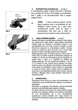 4.    INTERRUPTOR LIGA/DESLIGA               (ver fig 4)
              A esmerilhadeira angular é ligada acionando o interruptor
              para a posição ON. Ver fig 4. Para desligar a esmerilhadeira,
On/off
Interruptor   solte o gatilho e ela automaticamente volta à posição
              desligada (OFF).

                        AVISO!      O disco continuará girando durante
                        alguns segundos após a esmerilhadeira ter sido
                        desligada. Espere sempre até o disco estar
                        completamente parado antes de apoiar a
                        esmerilhadeira. Não tente usar o botão de
                        bloqueio de eixo enquanto o disco estiver girando.


               5.    USAR A ESMERILHADEIRA             (ver fig 5)
               Atenção: Não ligue a esmerilhadeira enquanto o disco estiver
               em contato com a peça. Deixe o disco atingir a velocidade
               máxima antes de começar a esmerilhar. Segure a sua
               esmerilhadeira com uma mão no punho principal e a outra
               firmemente colocada na empunhadura auxiliar. Coloque
               sempre o protetor de disco de forma que a maior parte
               possível do disco não esteja voltada para o operador.
               Esteja preparado para ver faíscas quando o disco tocar no
               metal. Para um melhor controle da ferramenta, extração de
               material e o mínimo de sobrecarga possível, mantenha um
               ângulo entre o disco e a superfície de trabalho de
               aproximadamente 15º a 30º quando for esmerilhar e de 10º
               a 15º quando for polir. Exerça pouca pressão nos discos
               abrasivos para uma utilização mais eficiente. Muita pressão
               causa perda de velocidade e pode resultar em sobrecarga
               ou avaria do motor. Tenha cuidado extra ao trabalhar em
               quinas pois a esmerilhadeira poderá pular ou torcer. Quando
               terminar a utilização, deixe a peça arrefecer. Não toque na
               superfície quente.

               6. SOBRECARGA
               Sobrecarga causa danos ao motor da esmerilhadeira. Isto
               acontece se a sua esmerilhadeira for sujeita ao uso pesado e
               prolongado.
               Não tente, em quaisquer circunstâncias, exercer demasiada
               pressão na esmerilhadeira para acelerar o trabalho.
               Os discos abrasivos funcionam com maior eficácia quando
               exercida pouca pressão, evitando uma queda na velocidade
               da sua esmerilhadeira. Se a sua esmerilhadeira
               superaquecer, deixe-a trabalhar sem carga durante 2-3
               minutos até a temperatura baixar para condições normais de
               utilização.
 