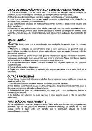 DICAS DE UTILIZAÇÃO PARA SUA ESMERILHADEIRA ANGULAR
1. A sua esmerilhadeira pode ser usada para cortar metais, por exemplo, remover cabeças de
parafusos, e para limpar/preparar superfícies, por exemplo, antes e depois de soldar.
2. Diferentes tipos de rebolos/discos permitem o uso da esmerilhadeira em várias situações.
Normalmente, usam-se discos de corte para superfícies suaves, aço inoxidável, pedra e tijolo. Discos
diamantados são utilizados para materiais duros.
3. Se a esmerilhadeira for usada em materiais moles como o alumínio, o disco poderá entupir e terá
de ser substituído.
4. Deixe sempre a esmerilhadeira trabalhar, não force nem aplique muita pressão nos rebolos/discos.
5. Se for cortar chapa, deixe o disco apenas atravessar o material; penetração em excesso pode
aumentar o risco de danos. Se for cortar pedra ou tijolo, aconselha-se a utilização de um aspirador de
pó.

MANUTENÇÃO
      AVISO: Assegure-se que a esmerilhadeira está desligada da corrente antes de qualquer
reparação.
1. Mantenha a ventilação da esmerilhadeira limpa e sem obstruções. Se possível sopre ar
comprimido na ventoinha para limpar o pó das partes internas (deve ser usados óculos de proteção
durante este processo).
2. Mantenha o invólucro exterior limpo e sem gordura. Não lave com água ou solventes ou abrasivos.
Use apenas sabão neutro e um pano úmido para limpar a ferramenta. Nunca permita que líquidos
entrem na ferramenta. Nunca submergir quaisquer partes da ferramenta.
3. A sua esmerilhadeira não requer lubrificação adicional. Não há partes reparáveis pelo operador
nesta ferramenta.
4. Guarde a ferramenta num lugar seco.
5. Se perceber faíscas nas saídas de ventilação, não se preocupe, pois é normal e não danificará a
ferramenta.

OUTROS PROBLEMAS
Apesar da sua nova esmerilhadeira ser muito fácil de manusear, se houver problemas, proceda as
seguintes verificações:
1. Se a esmerilhadeira não funcionar, verifique se há eletricidade nas tomadas.
2. Se o disco da esmerilhadeira abanar ou vibrar, verifique se a flange exterior está apertada, e que o
disco está corretamente colocado na placa da flange.
3. Se houver indícios que o disco está danificado, não o use, pois poderá desintegrar-se. Retire-o e
substitua-o por um novo.
4. Se trabalhar com alumínio ou outra liga leve, o disco poderá entupir e não irá esmerilhar
eficazmente.

PROTEÇÃO AO MEIO AMBIENTE
Recicle materiais usados em vez de jogá-los no lixo. Todas as ferramentas e embalagens podem ser
recicladas. Siga as instruções locais referentes a eliminação deste tipo de produto. Se não tem
certeza como o fazer, entre em contato com o distribuidor, através do e-mail
contato@ingcotools.com.br.
 