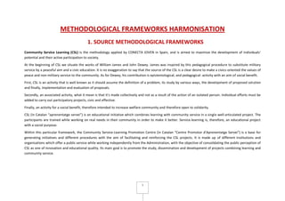 1
METHODOLOGICAL FRAMEWORKS HARMONISATION
1. SOURCE METHODOLOGICAL FRAMEWORKS
Community Service Learning (CSL) is the methodology applied by CONECTA JOVEN in Spain, and is aimed to maximize the development of individuals’
potential and their active participation to society.
At the beginning of CSL we situate the works of William James and John Dewey. James was inspired by this pedagogical procedure to substitute military
service by a peaceful aim and a civic education. It is no exaggeration to say that the source of the CSL is a clear desire to make a civics-oriented the values of
peace and non-military service to the community. As for Dewey, his contribution is epistemological, and pedagogical: activity with an aim of social benefit.
First, CSL is an activity that is well known as it should assume the definition of a problem, its study by various ways, the development of proposed solution
and finally, implementation and evaluation of proposals.
Secondly, an associated activity, what it mean is that it's made collectively and not as a result of the action of an isolated person. Individual efforts must be
added to carry out participatory projects, civic and effective.
Finally, an activity for a social benefit, therefore intended to increase welfare community and therefore open to solidarity.
CSL (in Catalan “aprenentatge servei”) is an educational initiative which combines learning with community service in a single well-articulated project. The
participants are trained while working on real needs in their community in order to make it better. Service-learning is, therefore, an educational project
with a social purpose.
Within this particular framework, the Community Service-Learning Promotion Centre (in Catalan “Centre Promotor d'Aprenentatge Servei”) is a base for
generating initiatives and different procedures with the aim of facilitating and reinforcing the CSL projects. It is made up of different institutions and
organisations which offer a public service while working independently from the Administration, with the objective of consolidating the public perception of
CSL as one of innovation and educational quality. Its main goal is to promote the study, dissemination and development of projects combining learning and
community service.
 