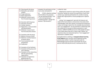 10
(2) Planning with the group
2.1 Motivation and context
analysis
2.2 Project definition
2.3 Work organisation
2.4 Reflection: lessons learnt
from the planning process
(3) Execution with the group
3.1 Execution of service
3.2 Context relations
3.3 Registration, communication
and dissemination
3.4 Reflection: lessons learnt
from the execution process
(4) Evaluation with the group
4.1 Balance of service results
4.2 Reflection and final balance
of lessons learnt
4.3 Future projections and
perspectives
4.4 Celebration
(5) Evaluation of the facilitator
5.1 Evaluation of the group and
each individual
5.2 Evaluation of the networking
with the participating
organisations
5.3 Evaluation of experience
gathered with CSL
5.4 Self-evaluation of the
empower the participants to feel
more active and powerful
(5) ETHICS: didactical settings
should address the questions
“are we working ethically?” and
“is this training aiming at
something ‘good’?” Answer the
question “who benefits?”
Le Marche, Italy)
- Adapting the contents to each territory where the project
intervenes, taking into account the specificities of each local
context (e.g. expected participation of a number of young
people with migrant/ethnic minority background in Spanish
pilot)
- Linking “civic engagement” goal with the features and
needs of the local context or environment. Even when both
methodologies state their interest to promote this dimension,
it does not emerges clearly from the available documentation
how “civic engagement” can be promoted in relationship with
the problematic of young and elderly population in each
territory. CONECTA JOVEN pursues to make people be aware
of the reality where they live in order to get it better, but
awareness does not necessarily lead to a “civic engagement”
expressed in a (better) action.
During Barcelona’s meeting, an Intergenerational Learning
Circle diagram which connects all the expected training
activities was drafted. It will be improved inside the
Methodological group and then shared with the rest of
partners before/during Dortmund’s meeting (July 2011).
 
