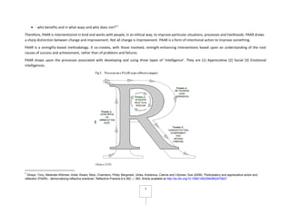 3
who benefits and in what ways and who does not?”1
Therefore, PAAR is interventionist in kind and works with people, in an ethical way, to improve particular situations, processes and livelihoods. PAAR draws
a sharp distinction between change and improvement. Not all change is improvement. PAAR is a form of intentional action to improve something.
PAAR is a strengths-based methodology. It co-creates, with those involved, strength-enhancing interventions based upon an understanding of the root
causes of success and achievement, rather than of problems and failures.
PAAR draws upon the processes associated with developing and using three types of ‘intelligence’. They are (1) Appreciative (2) Social (3) Emotional
intelligences.
1
Ghaye, Tony, Melander-Wikman, Anita, Kisare, Mosi, Chambers, Philip, Bergmark, Ulrika, Kostenius, Catrine and Lillyman, Sue (2008), 'Participatory and appreciative action and
reflection (PAAR) - democratizing reflective practices', Reflective Practice,9:4,362 — 363. Article available at http://dx.doi.org/10.1080/14623940802475827
 