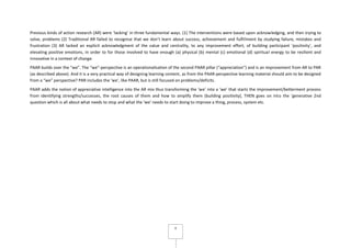 4
Previous kinds of action research (AR) were ‘lacking’ in three fundamental ways. (1) The interventions were based upon acknowledging, and then trying to
solve, problems (2) Traditional AR failed to recognise that we don’t learn about success, achievement and fulfillment by studying failure, mistakes and
frustration (3) AR lacked an explicit acknowledgment of the value and centrality, to any improvement effort, of building participant ‘positivity’, and
elevating positive emotions, in order to for those involved to have enough (a) physical (b) mental (c) emotional (d) spiritual energy to be resilient and
innovative in a context of change.
PAAR builds over the “we”. The “we”-perspective is an operationalisation of the second PAAR pillar (“appreciation”) and is an improvement from AR to PAR
(as described above). And it is a very practical way of designing learning content, as from the PAAR-perspective learning material should aim to be designed
from a “we” perspective? PAR includes the ‘we’, like PAAR, but is still focused on problems/deficits.
PAAR adds the notion of appreciative intelligence into the AR mix thus transforming the ‘we’ into a ‘we’ that starts the improvement/betterment process
from identifying strengths/successes, the root causes of them and how to amplify them (building positivity), THEN goes on into the ‘generative 2nd
question which is all about what needs to stop and what the ‘we’ needs to start doing to improve a thing, process, system etc.
 