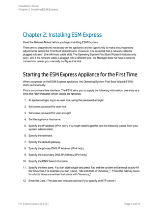 Chapter 2: Installing ESM Express
Read the Release Notes before you begin installing ESM Express.
There are no preparations necessary on the appliance and no opportunity to make any preparatory
adjustments before the First Boot Wizard starts. However, it is essential that a network cable be
plugged in to eno1 (the left-most cable slot). The Operating System First Boot Wizard initializes only
eno1, and if the network cable is plugged in to a different slot, the Manager does not have a network
connection, unless you manually configure that slot.
Starting the ESM Express Appliance for the First Time
When you power on the ESM Express appliance, the Operating System First Boot Wizard (FBW)
starts automatically.
This is a command line interface. The FBW asks you to supply the following information, one entry at a
time (the FBW indicates which values are optional):
1. At appliance login, log in as user root, using the password arcsight.
2. Set a new password for user root.
3. Set a new password for user arcsight.
4. Set the appliance hostname.
5. Specify the IP address (IPv4 only). You might need to get this and the following values from your
system administrator.
6. Specify the netmask.
7. Specify the default gateway.
8. Specify the primary DNS IP Address (IPv4 only)
9. Specify the secondary DNS IP Address (IPv4 only)
10. Specify the DNS Search Domains.
11. Specify the time zone. You can start to type and press Tab and the system will attempt to auto-fill
the time zone. For example you can type A, Tab and it fills in "America_". Press the Tab key twice
for a list of timezone entries that starts with "America_".
12. Enter the Date. (The date and time are optional if you specify an NTP server.)
Installation Guide
Chapter 2: Installing ESM Express
HP ESM Express (6.9.0c) Page 13 of 76
 