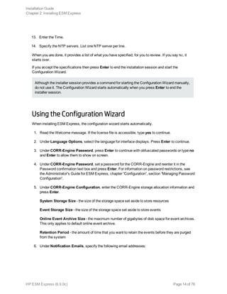 13. Enter the Time.
14. Specify the NTP servers. List one NTP server per line.
When you are done, it provides a list of what you have specified, for you to review. If you say No, it
starts over.
If you accept the specifications then press Enter to end the installation session and start the
Configuration Wizard.
Although the installer session provides a command for starting the Configuration Wizard manually,
do not use it. The Configuration Wizard starts automatically when you press Enter to end the
installer session.
Using the Configuration Wizard
When installing ESM Express, the configuration wizard starts automatically.
1. Read the Welcome message. If the license file is accessible, type yes to continue.
2. Under Language Options, select the language for interface displays. Press Enter to continue.
3. Under CORR-Engine Password, press Enter to continue with obfuscated passwords or type no
and Enter to allow them to show on screen.
4. Under CORR-Engine Password, set a password for the CORR-Engine and reenter it in the
Password confirmation text box and press Enter. For information on password restrictions, see
the Administrator's Guide for ESM Express, chapter “Configuration”, section “Managing Password
Configuration”.
5. Under CORR-Engine Configuration, enter the CORR-Engine storage allocation information and
press Enter.
System Storage Size - the size of the storage space set aside to store resources
Event Storage Size - the size of the storage space set aside to store events
Online Event Archive Size - the maximum number of gigabytes of disk space for event archives.
This only applies to default online event archive.
Retention Period - the amount of time that you want to retain the events before they are purged
from the system
6. Under Notification Emails, specify the following email addresses:
Installation Guide
Chapter 2: Installing ESM Express
HP ESM Express (6.9.0c) Page 14 of 76
 
