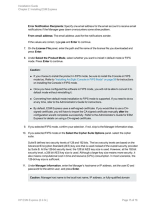 Error Notification Recipients: Specify one email address for the email account to receive email
notifications if the Manager goes down or encounters some other problem.
From email address: The email address used for the notifications sender.
If the values are correct, type yes and Enter to continue.
7. On the License File panel, enter the path and file name of the license file you downloaded and
press Enter.
8. Under Select the Product Mode, select whether you want to install in default mode or FIPS
mode. Press Enter to continue.
Caution:
n If you choose to install the product in FIPS mode, be sure to install the Console in FIPS
mode too. Refer to "Installing ArcSight Console in FIPS Mode" on page 59 for instructions
on installing the Console in FIPS mode.
n Once you have configured the software in FIPS mode, you will not be able to convert it to
default mode without reinstalling it.
n Converting from default mode installation to FIPS mode is supported. If you need to do so
at any time, refer to the Administrator’s Guide for instructions.
n By default, ESM Express uses a self-signed certificate. If you would like to use a CA-
signed certificate, you will have to import the CA-signed certificate manually after the
configuration wizard completes successfully. Refer to the Administrator’s Guide for ESM
Express for details on using a CA-signed certificate.
9. If you selected FIPS mode, confirm your selection. if not, skip to the Manager Information step.
10. If you selected FIPS mode on the Select the Cipher Suite Options panel. select the cipher
suite.
Suite B defines two security levels of 128 and 192 bits. The two security levels are based on the
Advanced Encryption Standard (AES) key size that is used instead of the overall security provided
by Suite B. At the 128-bit security level, the 128 bit AES key size is used. However, at the 192-bit
security level, a 256 bit AES key size is used. Although a larger key size means more security, it
also means computational cost in time and resource (CPU) consumption. In most scenarios, the
128-bit key size is sufficient.
11. Under Manager Information, enter the Manager’s hostname or IP address, set the user ID and
password for the admin user, and press Enter.
Caution: Manager host name is the local host name, IP address, or fully-qualified domain
Installation Guide
Chapter 2: Installing ESM Express
HP ESM Express (6.9.0c) Page 15 of 76
 