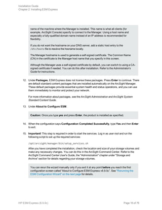 name of the machine where the Manager is installed. This name is what all clients (for
example, ArcSight Console) specify to connect to the Manager. Using a host name and
especially a fully-qualified domain name instead of an IP address is recommended for
flexibility.
If you do not want the hostname on your DNS server, add a static host entry to the
/etc/hosts file to resolve the hosname locally.
The Manager hostname is used to generate a self-signed certificate. The Common Name
(CN) in the certificate is the Manager host name that you specify in this screen.
Although the Manager uses a self-signed certificate by default, you can switch to using a CA-
signed certificate if needed. You can do this after installation. Refer to the Administrator’s
Guide for instructions.
12. Under Packages, ESM Express does not license these packages. Press Enter to continue. There
are default standard content packages that are installed automatically on the ArcSight Manager.
These default packages provide essential system health and status operations, and you can use
them immediately to monitor and protect your network.
For more information about packages, see the ArcSight Administration and ArcSight System
Standard Content Guide.
13. Under About to Configure ESM.
Caution: Once you type yes and press Enter, the product is installed as specified.
14. When the configuration says Configuration Completed Successfully, type Yes and then Enter
to exit.
15. Important! This step is required in order to start the services. Log in as user root and run the
following script to set up the required services:
/opt/arcsight/manager/bin/setup_services.sh
After you have completed the installation, check the location and size of your storage volumes and
make any necessary changes. You can do this in the ArcSight Command Center. Refer to the
ArcSight Command Center User's Guide, the "Administration" chapter under "Storage and
Archive” section for details regarding your storage volumes.
You can rerun the wizard manually only if you exit it at any point before you reach the first
configuration screen called “About to Configure ESM Express v6.9.0c”. See "Rerunning the
ESM Configuration Wizard" on the next page for details.
Installation Guide
Chapter 2: Installing ESM Express
HP ESM Express (6.9.0c) Page 16 of 76
 