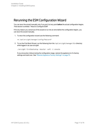 Rerunning the ESM Configuration Wizard
You can rerun the wizard manually only if you exit it at any point before the actual configuration begins.
That section is entitled: "About to Configure ESM"
If for any reason you cancel out of the wizard or run into an error before the configuration begins, you
can rerun the wizard manually.
1. To rerun the configuration wizard use the following command:
rm /opt/arcsight/manager/config/fbwizard*
2. To run the First Boot Wizard, run the following from the /opt/arcsight/manager/bin directory
while logged in as user arcsight:
./arcsight firstbootsetup -boxster -soft -i console
If you encounter a failure during the configuration stage, restore the appliance to it's factory
settings and start over. See "Restore Appliance Factory Settings" on page 75.
Installation Guide
Chapter 2: Installing ESM Express
HP ESM Express (6.9.0c) Page 17 of 76
 