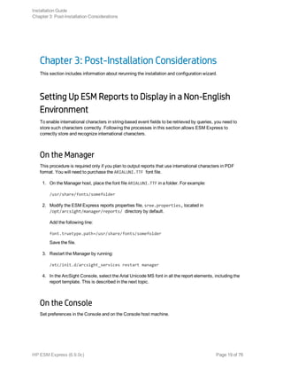 Chapter 3: Post-Installation Considerations
This section includes information about rerunning the installation and configuration wizard.
Setting Up ESM Reports to Display in a Non-English
Environment
To enable international characters in string-based event fields to be retrieved by queries, you need to
store such characters correctly. Following the processes in this section allows ESM Express to
correctly store and recognize international characters.
On the Manager
This procedure is required only if you plan to output reports that use international characters in PDF
format. You will need to purchase the ARIALUNI.TTF font file.
1. On the Manager host, place the font file ARIALUNI.TTF in a folder. For example:
/usr/share/fonts/somefolder
2. Modify the ESM Express reports properties file, sree.properties, located in
/opt/arcsight/manager/reports/ directory by default.
Add the following line:
font.truetype.path=/usr/share/fonts/somefolder
Save the file.
3. Restart the Manager by running:
/etc/init.d/arcsight_services restart manager
4. In the ArcSight Console, select the Arial Unicode MS font in all the report elements, including the
report template. This is described in the next topic.
On the Console
Set preferences in the Console and on the Console host machine.
Installation Guide
Chapter 3: Post-Installation Considerations
HP ESM Express (6.9.0c) Page 19 of 76
 