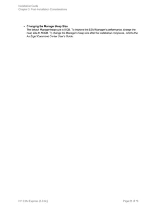 l Changing the Manager Heap Size
The default Manager heap size is 8 GB. To improve the ESM Manager's performance, change the
heap size to 16 GB. To change the Manager’s heap size after the installation completes, refer to the
ArcSight Command Center User's Guide.
Installation Guide
Chapter 3: Post-Installation Considerations
HP ESM Express (6.9.0c) Page 21 of 76
 