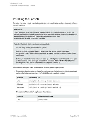 Installing the Console  
The notes that follow include important considerations for Installing the ArcSight Console on different
operation systems.
Note: Linux:
Do not attempt to install the Console as the root user on Linux-based machines. If you do, the
installer prompts you to change ownership of certain directories after the installation completes, so
we recommend you perform all of the following steps as a non-root user.
This issue does not apply to Windows machines.
Note: On Macintosh platforms, please make sure that:.
l You are using an Intel processor based system.
l Keep in mind that keytoolgui does not work on the Mac, so use keytool commands,
documented in the ESM Administrator's Guide, whenever you need to manage the keystore or
certificates.
l Before you start the Console, make sure to set up a default printer to which to print. if you open
a channel, select some rows, right-click on them and select Print Selected Rows from the
resulting menu, the Console will crash if a default printer is not set up.
Make sure that ArcSightESM is installed before installing the ArcSight Console.
1. To install ArcSight Console, run the self-extracting archive file that is appropriate for your target
platform. Go to the directory where the ArcSight Console Installer is located.
Platform Installation File
Linux ArcSight-6.9.x.nnnn.y-Console-Linux.bin
Windows ArcSight-6.9.x.nnnn.y-Console-Win.exe
Macintosh ArcSight-6.9.x.nnnn.y-Console-MacOSX.zip
The location of the installer's log files are shown below:
Platform Installation Log Files
Linux /home/<user>
Installation Guide
Chapter 4: Installing ArcSight Console
HP ESM Express (6.9.0c) Page 23 of 76
 