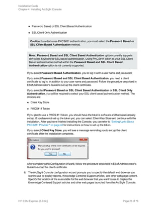n Password Based or SSL Client Based Authentication
n SSL Client Only Authentication
Caution: In order to use PKCS#11 authentication, you must select the Password Based or
SSL Client Based Authentication method.
Note: Password Based and SSL Client Based Authentication option currently supports
only client keystore for SSL based authentication. Using PKCS#11 token as your SSL Client
Based authentication method within the Password Based and SSL Client Based
Authentication option is not currently supported.
If you select Password Based Authentication, you to log in with a user name and password.
If you select Password Based and SSL Client Based Authentication, you need a client
certificate to log in, in addition to your user name and password. Follow the procedure described in
ESM Administrator’s Guide to set up the client certificate.
If you selected Password Based or SSL Client Based Authentication or SSL Client Only
Authentication, you will be required to select your SSL client based authentication method. The
choices are:
n Client Key Store
n PKCS#11 Token
If you plan to use a PKCS #11 token, you should have the token’s software and hardware already
set up. If you have not set up the token yet, you can select Client Key Store and continue with the
installation. After you have finished installing the Console, you can refer to "Setting Up to Use a
PKCS#11 Provider " on page 42 for instructions on how to set up the token.
If you select Client Key Store, you will see a message reminding you to set up the client
certificate after the installation completes.
After completing the Configuration Wizard, follow the procedure described in ESM Administrator’s
Guide to set up the client certificate.
6. The ArcSight Console configuration wizard prompts you to specify the default web browser you
want to use to display reports, Knowledge Centered Support articles, and other web page content.
Specify the location of the executable for the web browser that you want to use to display the
Knowledge Centered Support articles and other web pages launched from the ArcSight Console.
Installation Guide
Chapter 4: Installing ArcSight Console
HP ESM Express (6.9.0c) Page 26 of 76
 