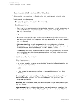 Browse to and select the Browser Executable and click Next.
7. Select whether this installation of the Console will be used by a single user or multiple users.
You can choose from these options:
n This is a single system user installation. (Recommended)
Select this option when:
o There is only one system account on this machine that one or more Console users will use to
connect to the Console. For example, a system account, admin, is used by Console users
Joe, Jack, Jill, and Jane.
OR
o All Console users who will use this machine to connect to the Console have their own user
accounts on this machine AND these users have write permission to the ArcSight Console’s
current directory.
Advantage: Logs for all Console users are written to one central location in ArcSight
Console’s currentlogs directory. The user preferences files (denoted by username.ast)
for all Console users are located centrally in ArcSight Console’s current.
Disadvantage: You cannot use this option if your security policy does not allow all Console
users to share a single system user account or all users to write to the ArcSight Console’s
current directory.
n Multiple users will use this installation
Select this option when:
o All Console users who will be using this machine to connect to the Console have their own
user accounts on this machine
AND
o These users do not have write permission to the ArcSight Console’s currentlogs
directory
By selecting this option, each user’s log and preferences files are written to the user’s local
directory (for example, Document and Settingsusername.arcsightconsole on
Windows) on this machine.
Advantage: You do not have to enable write permission for all Console users to the Console’s
current directory.
Disadvantages: Logs are distributed. Therefore, to view logs for a specific time period, you
will have to access them from the local directory of the user who was connected at that time.
Installation Guide
Chapter 4: Installing ArcSight Console
HP ESM Express (6.9.0c) Page 27 of 76
 
