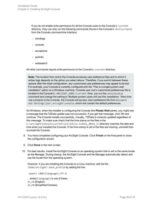 If you do not enable write permission for all the Console users to the Console’s current
directory, they can only run the following commands (found in the Console’s binscripts)
from the Console command-line interface:
o sendlogs
o console
o exceptions
o portinfo
o websearch
All other commands require write permission to the Console’s current directory.
Note: The location from which the Console accesses user preference files and to which it
writes logs depends on the option you select above. Therefore, if you switch between these
options after the initial configuration, any customized user preferences may appear to be lost.
For example, your Console is currently configured with the “This is a single system user
installation” option on a Windows machine. Console user Joe’s customized preferences file is
located in the Console’s <ARCSIGHT_HOME>current. Now, you run the consolesetup
command and change the setting to ‘Multiple system users will use this installation.’ Next time
Joe connects to the Console, the Console will access Joe’s preference file from Document
and Settingsjoe.arcsightconsole, which will contain the default preferences.
On Windows, when the installer is configuring the Console (the Please Wait panel), you might see
a message that the TZData update was not successful. If you get that message, click OK and
continue. The Console installs successfully. Usually, TZData is correctly updated regardless of
this message. To make sure check that the time stamp on the files in the
C:arcsightConsolecurrentjrelibzi.tzdata_2014j_1 directory matches the date and
time when you installed the Console. If the time stamp is old or the files are missing, uninstall then
re-install the Console.
8. You have completed configuring your ArcSight Console. Click Finish on the final panel to close
the configuration wizard.
9. Click Done in the next screen.
10. For best results, install the ArcSight Console on an operating system that is set to the same locale
as the Manager. During startup, the ArcSight Console and the Manager automatically detect and
use the locale from the operating system.
However, if you are installing the Console on a Linux machine, edit the file
/home/arcsight/.bash_profile by adding the line:
export LANG=[language].UTF-8
...where [language] is one of these:
en_US (English)
zh_CN (Simplified Chinese)
Installation Guide
Chapter 4: Installing ArcSight Console
HP ESM Express (6.9.0c) Page 28 of 76
 