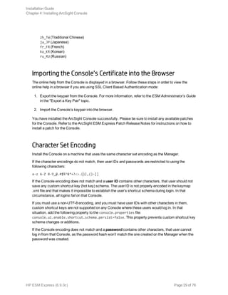 zh_TW (Traditional Chinese)
ja_JP (Japanese)
fr_FR (French)
ko_KR (Korean)
ru_RU (Russian)
Importing the Console’s Certificate into the Browser
The online help from the Console is displayed in a browser. Follow these steps in order to view the
online help in a browser if you are using SSL Client Based Authentication mode:
1. Export the keypair from the Console. For more information, refer to the ESM Administrator’s Guide
in the "Export a Key Pair" topic.
2. Import the Console’s keypair into the browser.
You have installed the ArcSight Console successfully. Please be sure to install any available patches
for the Console. Refer to the ArcSight ESM Express Patch Release Notes for instructions on how to
install a patch for the Console.
Character Set Encoding
Install the Console on a machine that uses the same character set encoding as the Manager.
If the character encodings do not match, then user IDs and passwords are restricted to using the
following characters:
a-z A-Z 0-9_@.#$%^&*+?<>.{}|,()-[]
If the Console encoding does not match and a user ID contains other characters, that user should not
save any custom shortcut key (hot key) schema. The user ID is not properly encoded in the keymap
.xml file and that makes it impossible to establish the user’s shortcut schema during login. In that
circumstance, all logins fail on that Console.
If you must use a non-UTF-8 encoding, and you must have user IDs with other characters in them,
custom shortcut keys are not supported on any Console where these users would log in. In that
situation, add the following property to the console.properties file:
console.ui.enable.shortcut.schema.persist=false. This property prevents custom shortcut key
schema changes or additions.
If the Console encoding does not match and a password contains other characters, that user cannot
log in from that Console, as the password hash won’t match the one created on the Manager when the
password was created.
Installation Guide
Chapter 4: Installing ArcSight Console
HP ESM Express (6.9.0c) Page 29 of 76
 