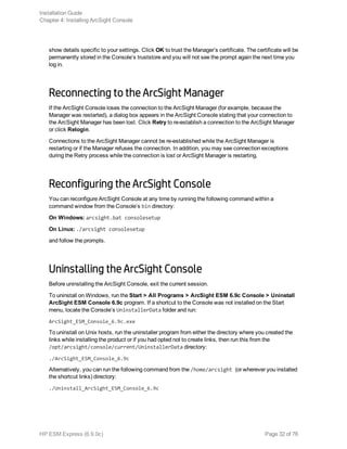 show details specific to your settings. Click OK to trust the Manager’s certificate. The certificate will be
permanently stored in the Console’s truststore and you will not see the prompt again the next time you
log in.
Reconnecting to the ArcSight Manager
If the ArcSight Console loses the connection to the ArcSight Manager (for example, because the
Manager was restarted), a dialog box appears in the ArcSight Console stating that your connection to
the ArcSight Manager has been lost. Click Retry to re-establish a connection to the ArcSight Manager
or click Relogin.
Connections to the ArcSight Manager cannot be re-established while the ArcSight Manager is
restarting or if the Manager refuses the connection. In addition, you may see connection exceptions
during the Retry process while the connection is lost or ArcSight Manager is restarting.
Reconfiguring the ArcSight Console
You can reconfigure ArcSight Console at any time by running the following command within a
command window from the Console’s bin directory:
On Windows: arcsight.bat consolesetup
On Linux: ./arcsight consolesetup
and follow the prompts.
Uninstalling the ArcSight Console
Before uninstalling the ArcSight Console, exit the current session.
To uninstall on Windows, run the Start > All Programs > ArcSight ESM 6.9c Console > Uninstall
ArcSight ESM Console 6.9c program. If a shortcut to the Console was not installed on the Start
menu, locate the Console’s UninstallerData folder and run:
ArcSight_ESM_Console_6.9c.exe
To uninstall on Unix hosts, run the uninstaller program from either the directory where you created the
links while installing the product or if you had opted not to create links, then run this from the
/opt/arcsight/console/current/UninstallerData directory:
./ArcSight_ESM_Console_6.9c
Alternatively, you can run the following command from the /home/arcsight (or wherever you installed
the shortcut links) directory:
./Uninstall_ArcSight_ESM_Console_6.9c
Installation Guide
Chapter 4: Installing ArcSight Console
HP ESM Express (6.9.0c) Page 32 of 76
 