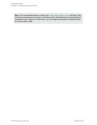 Note: The UninstallerData directory contains a file .com.zerog.registry.xml with Read, Write,
and Execute permissions for everyone. On Windows hosts, these permissions are required for the
uninstaller to work. However, on UNIX hosts, you can change the permissions to Read and Write
for everyone (that is, 666).
Installation Guide
Chapter 4: Installing ArcSight Console
HP ESM Express (6.9.0c) Page 33 of 76
 