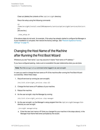 Clear out (delete) the contents of the /opt/arcsight directory.
Rerun the setup using the following commands:
cd
/home/arcsight/install.esm/ESMComponents/service/opt/arcsight/services/bin/scri
pts
(All one line.)
./esm_setup.sh
If the above steps do not work, for example, if the setup has already started to configure the Manager or
if your installation is corrupted, then restore the factory settings. See "Restore Appliance Factory
Settings" on page 75.
Changing the Host Name of the Machine
after Running the First Boot Wizard
Wherever you see "host name," you may assume it means "host name or IP address."
If you have configured peering, make sure to re-establish the peer relationship when you are done.
Note: Run the managersetup command when logged in as user arcsight.
In case you want to change the host name or IP of the machine after running the First Boot Wizard
successfully, follow these steps:
1. Stop all services by running (as user arcsight):
/etc/init.d/arcsight_services stop all
2. Change the host name or IP address of your machine.
3. Reboot the machine.
4. As the user arcsight, stop the Manager by running:
/etc/init.d/arcsight_services stop manager
5. As the user arcsight, run the Manager’s setup program from the /opt/arcsight/manager/bin
directory as user arcsight:
./arcsight managersetup
a. Enter the new host name or IP (that you changed for your machine in the steps above), in the
Manager Host Name field when prompted by the wizard.
Installation Guide
Appendix A: Troubleshooting
HP ESM Express (6.9.0c) Page 37 of 76
 