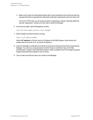 b. Make sure to select the self-signed keypair option when prompted by the wizard and enter the
required information to generate the self-signed certificate containing the new host name or IP.
If you are in FIPS mode, you do not get an option to regenerate a keypair. Manually delete the
key pair, regenerate it, and go to the next step to restart the Manager.
6. As the user arcsight, start the Manager by running:
/etc/init.d/arcsight_services start manager
7. Start ArcSight Command Center by running:
https://<IP address>:8443/
Where <IP address> is the host name or IP address of the ESM Express. (Host names with
underscores do not work on IE, so use the IP address.)
8. Import the Manager’s certificate on all clients (Console and connectors) that will be accessing the
Manager. You can do so using the keytool. See the “Import a Certificate” topic in the “SSL
Authentication” chapter in the ESM Administrator’s Guide, available on the HP ArcSight Customer
Support download site for details on how to do this.
9. Test to make sure that the clients can connect to the Manager.
Installation Guide
Appendix A: Troubleshooting
HP ESM Express (6.9.0c) Page 38 of 76
 
