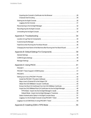 Importing the Console’s Certificate into the Browser 29
Character Set Encoding 29
Starting the ArcSight Console 30
Logging into the Console 31
Reconnecting to the ArcSight Manager 32
Reconfiguring the ArcSight Console 32
Uninstalling the ArcSight Console 32
Appendix A: Troubleshooting 34
Location of Log Files for Components 34
Customizing the Manager 36
Fatal Error when Running the First Boot Wizard 36
Changing the Host Name of the Machine after Running the First Boot Wizard 37
Appendix B: Default Settings For Components 39
General Settings 39
CORR-Engine Settings 39
Manager Settings 39
Appendix C: Using PKCS 41
PKCS#11 41
PKCS#11 Token Support in ESM Express 41
PKCS#12 42
Setting Up to Use a PKCS#11 Provider 42
Install the PKCS#11 Provider’s Software 43
Map a User’s External ID to the Subject CN 43
Obtain the CAC/90Meter’s Issuers’ Certificate 45
Extract the Root CA Certificate From the CAC/90Meter Certificate 47
Import the CAC/90Meter Root CA Certificate into the ArcSight Manager 49
FIPS Mode - Import into the ArcSight Manager’s nssdb 49
Default Mode - Import into ArcSight Manager’s Truststore 50
Select Authentication Option in ArcSight Console Setup 51
Logging in to the ArcSight Console Using PKCS#11 Token 52
Logging in to an ESM Web UI Using PKCS#11 Token 53
Appendix D: Installing ESM in FIPS Mode 55
Installation Guide
HP ESM Express (6.9.0c) Page 4 of 76
 