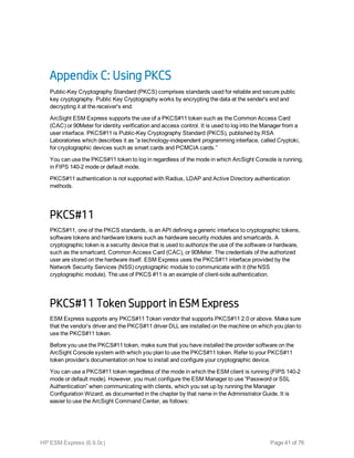 Appendix C: Using PKCS
Public-Key Cryptography Standard (PKCS) comprises standards used for reliable and secure public
key cryptography. Public Key Cryptography works by encrypting the data at the sender's end and
decrypting it at the receiver's end.
ArcSight ESM Express supports the use of a PKCS#11 token such as the Common Access Card
(CAC) or 90Meter for identity verification and access control. It is used to log into the Manager from a
user interface. PKCS#11 is Public-Key Cryptography Standard (PKCS), published by RSA
Laboratories which describes it as “a technology-independent programming interface, called Cryptoki,
for cryptographic devices such as smart cards and PCMCIA cards.”
You can use the PKCS#11 token to log in regardless of the mode in which ArcSight Console is running,
in FIPS 140-2 mode or default mode.
PKCS#11 authentication is not supported with Radius, LDAP and Active Directory authentication
methods.
PKCS#11
PKCS#11, one of the PKCS standards, is an API defining a generic interface to cryptographic tokens,
software tokens and hardware tokens such as hardware security modules and smartcards. A
cryptographic token is a security device that is used to authorize the use of the software or hardware,
such as the smartcard, Common Access Card (CAC), or 90Meter. The credentials of the authorized
user are stored on the hardware itself. ESM Express uses the PKCS#11 interface provided by the
Network Security Services (NSS) cryptographic module to communicate with it (the NSS
cryptographic module). The use of PKCS #11 is an example of client-side authentication.
PKCS#11 Token Support in ESM Express
ESM Express supports any PKCS#11 Token vendor that supports PKCS#11 2.0 or above. Make sure
that the vendor’s driver and the PKCS#11 driver DLL are installed on the machine on which you plan to
use the PKCS#11 token.
Before you use the PKCS#11 token, make sure that you have installed the provider software on the
ArcSight Console system with which you plan to use the PKCS#11 token. Refer to your PKCS#11
token provider’s documentation on how to install and configure your cryptographic device.
You can use a PKCS#11 token regardless of the mode in which the ESM client is running (FIPS 140-2
mode or default mode). However, you must configure the ESM Manager to use “Password or SSL
Authentication” when communicating with clients, which you set up by running the Manager
Configuration Wizard, as documented in the chapter by that name in the Administrator Guide. It is
easier to use the ArcSight Command Center, as follows:
HP ESM Express (6.9.0c) Page 41 of 76
 