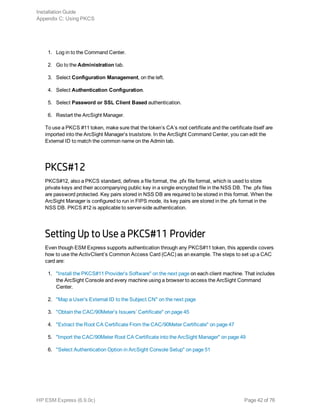 1. Log in to the Command Center.
2. Go to the Administration tab.
3. Select Configuration Management, on the left.
4. Select Authentication Configuration.
5. Select Password or SSL Client Based authentication.
6. Restart the ArcSight Manager.
To use a PKCS #11 token, make sure that the token’s CA’s root certificate and the certificate itself are
imported into the ArcSight Manager’s truststore. In the ArcSight Command Center, you can edit the
External ID to match the common name on the Admin tab.
PKCS#12
PKCS#12, also a PKCS standard, defines a file format, the .pfx file format, which is used to store
private keys and their accompanying public key in a single encrypted file in the NSS DB. The .pfx files
are password protected. Key pairs stored in NSS DB are required to be stored in this format. When the
ArcSight Manager is configured to run in FIPS mode, its key pairs are stored in the .pfx format in the
NSS DB. PKCS #12 is applicable to server-side authentication.
Setting Up to Use a PKCS#11 Provider
Even though ESM Express supports authentication through any PKCS#11 token, this appendix covers
how to use the ActivClient’s Common Access Card (CAC) as an example. The steps to set up a CAC
card are:
1. "Install the PKCS#11 Provider’s Software" on the next page on each client machine. That includes
the ArcSight Console and every machine using a browser to access the ArcSight Command
Center.
2. "Map a User’s External ID to the Subject CN" on the next page
3. "Obtain the CAC/90Meter’s Issuers’ Certificate" on page 45
4. "Extract the Root CA Certificate From the CAC/90Meter Certificate" on page 47
5. "Import the CAC/90Meter Root CA Certificate into the ArcSight Manager" on page 49
6. "Select Authentication Option in ArcSight Console Setup" on page 51
Installation Guide
Appendix C: Using PKCS
HP ESM Express (6.9.0c) Page 42 of 76
 