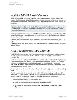 Install the PKCS#11 Provider’s Software
Before you use the PKCS#11 token, make sure that you have installed its software on each client
system. That includes the ArcSight Console and any machine with a browser from which you intend to
access a web-based interface. Refer to your PKCS#11 provider’s documentation on how to install and
configure it.
Note: Install both the 32-bit version and the 64-bit version of the ActivClient software if you are on
a 64-bit system. You can do so by double-clicking on the setup.exe link instead of the .msi files
for the specific platform.
Install a proper PKCS#11 provider, such as 90Meter or ActivClient. Copying separate dlls might not be
enough. In some cases a library specified in arcsight consolesetup is just an entry point that needs
other provider modules.
For ActivClient on 64-bit platforms always install both 32 and 64-bit components of ActivClient 6.2 or
7.0.2.
For 90Meter, install SCM_1.2.25_64Bit_S.msi. This comes with the 32-bit library as part of your install,
which is required.
Map a User’s External ID to the Subject CN
The CAC/90Meter card contains three types of certificate, Signature, Encryption, and ID certificates.
The following instructions relate to identity certificate, which is used for SSL handshake during
PKCS#11 login.
Map the Common Name (CN) on the PKCS#11 token to a User’s External ID on the ArcSight Manager.
The external user ID must be identical to the Common Name that appears in the PKCS#11 token’s ID
certificate (include any spaces and periods that appear in the Common name). For example
john.smith.9691998563.This allows the ArcSight Manager to know which user is represented by the
identity stored in the PKCS#11 token.
You can do this in the Command Center’s Admin tab under User Management, when adding or editing
a user.
The following screen shots demonstrate how to find the CN and map it to the User's External ID for
ActivClient. It is just an example. For other PKCS#11 providers you would perform similar steps using
different UI specific to the provider. Refer to the provider's documentation for instructions.
1. Obtain the Subject CN from the CAC/90Meter card.
a. Insert the CAC/90Meter card into the reader if not already inserted.
b. Start the ActivClient Software by clicking Start > ActivIdentity > ActivClient > User
Console.
Installation Guide
Appendix C: Using PKCS
HP ESM Express (6.9.0c) Page 43 of 76
 