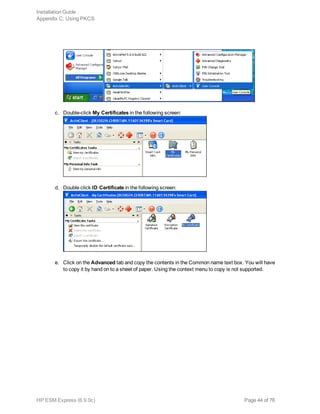 c. Double-click My Certificates in the following screen:
d. Double click ID Certificate in the following screen:
e. Click on the Advanced tab and copy the contents in the Common name text box. You will have
to copy it by hand on to a sheet of paper. Using the context menu to copy is not supported.
Installation Guide
Appendix C: Using PKCS
HP ESM Express (6.9.0c) Page 44 of 76
 