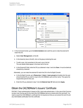 2. In the Command Center, go to the Administration tab to edit the user to make the external ID
match the CN.
a. Select User Management, on the left.
b. In the hierarchy tree on the left, click on the group containing the user.
c. To edit a user, click anywhere on the user’s row in the list.
The user details fields appear in the lower half of the list.
d. In the External ID field, enter the CN you obtained in step 1 and click Save. It must be identical,
character by character.
Alternately, you can make the external ID match the CN in the ArcSight Console:
a. In the ArcSight Console, go to Resources > Users > [user group] and double-click the user
whose External ID you want to map to the CAC/90Meter card common name. This opens the
Inspect/Edit pane for that user.
b. Enter the CN you obtained in step 1 into the External User ID field and click Apply.
Obtain the CAC/90Meter’s Issuers’ Certificate
PKCS#11 Token authentication is based on SSL client-side authentication. In the case of the Common
Access Card, the key pair for the client (the CAC/90Meter device) is stored within the card itself. You
need to export the CAC/90Meter’s certificate from its keystore so that you can extract the root CA and
any intermediate certificates from this certificate.
Installation Guide
Appendix C: Using PKCS
HP ESM Express (6.9.0c) Page 45 of 76
 
