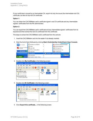If your certificate is issued by an intermediate CA, export not only the issuer (the intermediate root CA)
certificate, but also its top root CA certificate.
Option 1:
You can obtain the CAC/90Meter card’s certificate signer’s root CA certificate and any intermediate
signers’ certificates from the PKI administrator.
Option 2:
You can export the CAC/90Meter card’s certificate and any intermediate signers’ certificates from its
keystore and then extract the root CA certificate from this certificate.
The steps to extract the CAC/90Meter card’s certificate from the card are:
1. Insert the CAC/90Meter card into the reader if not already inserted.
2. Start the ActivClient Software by clicking Start->ActivIdentity->ActivClient->User Console.
3. Double-click My Certificates in the following screen:
4. Double click ID Certificate in the following screen:
5. Click Export this certificate... in the following screen:
Installation Guide
Appendix C: Using PKCS
HP ESM Express (6.9.0c) Page 46 of 76
 
