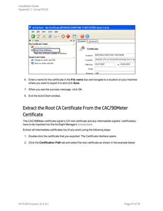 6. Enter a name for the certificate in the File name box and navigate to a location on your machine
where you want to export it to and click Save.
7. When you see the success message, click OK.
8. Exit the ActivClient window.
Extract the Root CA Certificate From the CAC/90Meter
Certificate
The CAC/90Meter certificate signer’s CA root certificate and any intermediate signers’ certificate(s)
have to be imported into the ArcSight Manager’s truststore.
Extract all intermediate certificates too (if any exist) using the following steps:
1. Double-click the certificate that you exported. The Certificate interface opens.
2. Click the Certification Path tab and select the root certificate as shown in the example below:
Installation Guide
Appendix C: Using PKCS
HP ESM Express (6.9.0c) Page 47 of 76
 