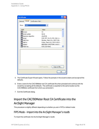 5. The Certificate Export Wizard opens. Follow the prompts in the wizard screens and accept all the
defaults.
6. Enter a name for the CAC/90Meter root CA certificate file when prompted and continue with the
wizard by accepting all the defaults. The certificate is exported to the same location as the
CAC/90Meter certificate from which you extracted it.
7. Exit the Certificate dialog.
Import the CAC/90Meter Root CA Certificate into the
ArcSight Manager
This procedure is slightly different depending on whether you are in FIPS or default mode:
FIPS Mode - Import into the ArcSight Manager’s nssdb
To import the certificate into the ArcSight Manager’s nssdb:
Installation Guide
Appendix C: Using PKCS
HP ESM Express (6.9.0c) Page 49 of 76
 