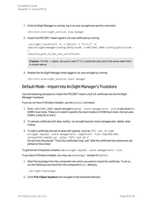 1. If the ArcSight Manager is running, log in as user arcsight and use this command:
/etc/init.d/arcsight_services stop manager
2. Import the PKCS#11 token signer’s CA root certificate by running:
./arcsight runcertutil -A -n CACcert -t “CT,C,C” -d
/opt/arcsight/manager/config/jetty/nssdb -i<ARCSIGHT_HOME>configjettynssdb -
i
<absolute_path_to_the_root_certificate>
Caution: For the -t option, be sure to use CT,C,C protocols only and in the same order that it
is shown above.
3. Restart the ArcSight Manager while logged in as user arcsight by running:
/etc/init.d/arcsight_services start manager
Default Mode - Import into ArcSight Manager’s Truststore
Use the following procedure to import the PKCS#11 token’s root CA certificate into the ArcSight
Manager’ truststore.
If you do not have X Window installed, use the keytool command:
1. From <ARCSIGHT_HOME> launch arcsight keytool -store managercerts -list to see what's in
ESM's trust store. There is no need to specify the exact location of ESM trust store, the tool uses
ESM's config file to find it.
2. To remove certificate with alias myKey, run arcsight keytool -store managercerts -delete -alias
myKey
3. To add a certificate and set an alias with spaces, such as JITC root CA 1 run:
arcsight keytool -store managercerts -importcert -file /tmp/NSS-DoD-
virtualJITC-SubCA1.cer -alias "JITC root CA 1"
Do not miss the prompt: "Trust this certificate? [no]: yes" after the certificate key extensions are
printed on the screen.
To get the list of keystore contents, run arcsight keytool -store managercerts -list.
If you have X Window installed, you may use keytoolgui instead of keytool:
1. Start the keytoolgui from the component into which you want to import the certificate. To do so,
run the following command from the component’s bin directory.
./arcsight keytoolgui
2. Click File->Open keystore and navigate to the truststore directory
Installation Guide
Appendix C: Using PKCS
HP ESM Express (6.9.0c) Page 50 of 76
 