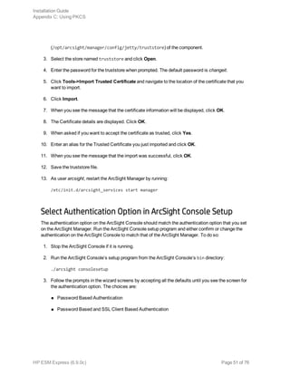 (/opt/arcsight/manager/config/jetty/truststore) of the component.
3. Select the store named truststore and click Open.
4. Enter the password for the truststore when prompted. The default password is changeit.
5. Click Tools->Import Trusted Certificate and navigate to the location of the certificate that you
want to import.
6. Click Import.
7. When you see the message that the certificate information will be displayed, click OK.
8. The Certificate details are displayed. Click OK.
9. When asked if you want to accept the certificate as trusted, click Yes.
10. Enter an alias for the Trusted Certificate you just imported and click OK.
11. When you see the message that the import was successful, click OK.
12. Save the truststore file.
13. As user arcsight, restart the ArcSight Manager by running:
/etc/init.d/arcsight_services start manager
Select Authentication Option in ArcSight Console Setup
The authentication option on the ArcSight Console should match the authentication option that you set
on the ArcSight Manager. Run the ArcSight Console setup program and either confirm or change the
authentication on the ArcSight Console to match that of the ArcSight Manager. To do so:
1. Stop the ArcSight Console if it is running.
2. Run the ArcSight Console’s setup program from the ArcSight Console’s bin directory:
./arcsight consolesetup
3. Follow the prompts in the wizard screens by accepting all the defaults until you see the screen for
the authentication option. The choices are:
n Password Based Authentication
n Password Based and SSL Client Based Authentication
Installation Guide
Appendix C: Using PKCS
HP ESM Express (6.9.0c) Page 51 of 76
 