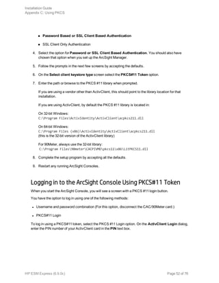 n Password Based or SSL Client Based Authentication
n SSL Client Only Authentication
4. Select the option for Password or SSL Client Based Authentication. You should also have
chosen that option when you set up the ArcSight Manager.
5. Follow the prompts in the next few screens by accepting the defaults.
6. On the Select client keystore type screen select the PKCS#11 Token option.
7. Enter the path or browse to the PKCS #11 library when prompted.
If you are using a vendor other than ActivClient, this should point to the library location for that
installation.
If you are using ActivClient, by default the PKCS #11 library is located in:
On 32-bit Windows:
C:Program FilesActivIdentityActivClientacpkcs211.dll
On 64-bit Windows:
C:Program Files (x86)ActivIdentityActivClientacpkcs211.dll
(this is the 32-bit version of the ActivClient library)
For 90Meter, always use the 32-bit library:
C:Program Files90meterCACPIVMDpkcs11x86LitPKCS11.dll
8. Complete the setup program by accepting all the defaults.
9. Restart any running ArcSight Consoles.
Logging in to the ArcSight Console Using PKCS#11 Token
When you start the ArcSight Console, you will see a screen with a PKCS #11 login button.
You have the option to log in using one of the following methods:
l Username and password combination (For this option, disconnect the CAC/90Meter card.)
l PKCS#11 Login
To log in using a PKCS#11 token, select the PKCS #11 Login option. On the ActivClient Login dialog,
enter the PIN number of your ActivClient card in the PIN text box.
Installation Guide
Appendix C: Using PKCS
HP ESM Express (6.9.0c) Page 52 of 76
 
