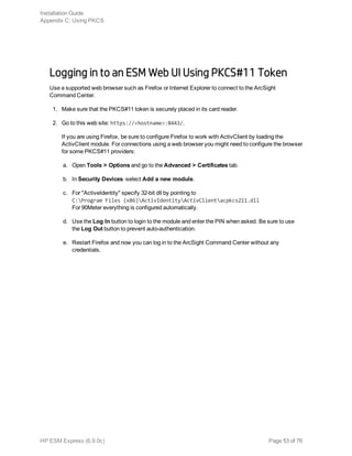 Logging in to an ESM Web UI Using PKCS#11 Token
Use a supported web browser such as Firefox or Internet Explorer to connect to the ArcSight
Command Center.
1. Make sure that the PKCS#11 token is securely placed in its card reader.
2. Go to this web site: https://<hostname>:8443/.
If you are using Firefox, be sure to configure Firefox to work with ActivClient by loading the
ActivClient module. For connections using a web browser you might need to configure the browser
for some PKCS#11 providers:
a. Open Tools > Options and go to the Advanced > Certificates tab.
b. In Security Devices -select Add a new module.
c. For "ActiveIdentity" specify 32-bit dll by pointing to
C:Program Files (x86)ActivIdentityActivClientacpkcs211.dll
For 90Meter everything is configured automatically.
d. Use the Log In button to login to the module and enter the PIN when asked. Be sure to use
the Log Out button to prevent auto-authentication.
e. Restart Firefox and now you can log in to the ArcSight Command Center without any
credentials.
Installation Guide
Appendix C: Using PKCS
HP ESM Express (6.9.0c) Page 53 of 76
 