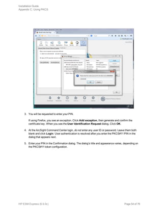 3. You will be requested to enter your PIN.
If using Firefox, you see an exception. Click Add exception, then generate and confirm the
certificate key. When you see the User Identification Request dialog. Click OK.
4. At the ArcSight Command Center login, do not enter any user ID or password. Leave them both
blank and click Login. User authentication is resolved after you enter the PKCS#11 PIN in the
dialog that appears next.
5. Enter your PIN in the Confirmation dialog. The dialog’s title and appearance varies, depending on
the PKCS#11 token configuration.
Installation Guide
Appendix C: Using PKCS
HP ESM Express (6.9.0c) Page 54 of 76
 
