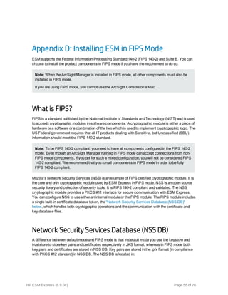 Appendix D: Installing ESM in FIPS Mode
ESM supports the Federal Information Processing Standard 140-2 (FIPS 140-2) and Suite B. You can
choose to install the product components in FIPS mode if you have the requirement to do so.
Note: When the ArcSight Manager is installed in FIPS mode, all other components must also be
installed in FIPS mode.
If you are using FIPS mode, you cannot use the ArcSight Console on a Mac.
What is FIPS?
FIPS is a standard published by the National Institute of Standards and Technology (NIST) and is used
to accredit cryptographic modules in software components. A cryptographic module is either a piece of
hardware or a software or a combination of the two which is used to implement cryptographic logic. The
US Federal government requires that all IT products dealing with Sensitive, but Unclassified (SBU)
information should meet the FIPS 140-2 standard.
Note: To be FIPS 140-2 compliant, you need to have all components configured in the FIPS 140-2
mode. Even though an ArcSight Manager running in FIPS mode can accept connections from non-
FIPS mode components, if you opt for such a mixed configuration, you will not be considered FIPS
140-2 compliant. We recommend that you run all components in FIPS mode in order to be fully
FIPS 140-2 compliant.
Mozilla’s Network Security Services (NSS) is an example of FIPS certified cryptographic module. It is
the core and only cryptographic module used by ESM Express in FIPS mode. NSS is an open source
security library and collection of security tools. It is FIPS 140-2 compliant and validated. The NSS
cryptographic module provides a PKCS #11 interface for secure communication with ESM Express.
You can configure NSS to use either an internal module or the FIPS module. The FIPS module includes
a single built-in certificate database token, the "Network Security Services Database (NSS DB)"
below, which handles both cryptographic operations and the communication with the certificate and
key database files.
Network Security Services Database (NSS DB)
A difference between default mode and FIPS mode is that in default mode you use the keystore and
truststore to store key pairs and certificates respectively in JKS format, whereas in FIPS mode both
key pairs and certificates are stored in NSS DB. Key pairs are stored in the .pfx format (in compliance
with PKCS #12 standard) in NSS DB. The NSS DB is located in:
HP ESM Express (6.9.0c) Page 55 of 76
 