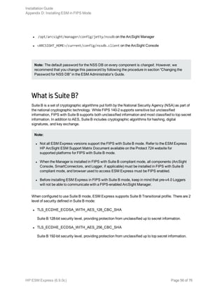 l /opt/arcsight/manager/config/jetty/nssdb on the ArcSight Manager
l <ARCSIGHT_HOME>/current/config/nssdb.client on the ArcSight Console
Note: The default password for the NSS DB on every component is changeit. However, we
recommend that you change this password by following the procedure in section “Changing the
Password for NSS DB” in the ESM Administrator’s Guide.
What is Suite B?
Suite B is a set of cryptographic algorithms put forth by the National Security Agency (NSA) as part of
the national cryptographic technology. While FIPS 140-2 supports sensitive but unclassified
information, FIPS with Suite B supports both unclassified information and most classified to top secret
information. In addition to AES, Suite B includes cryptographic algorithms for hashing, digital
signatures, and key exchange.
Note:
l Not all ESM Express versions support the FIPS with Suite B mode. Refer to the ESM Express
HP ArcSight ESM Support Matrix Document available on the Protect 724 website for
supported platforms for FIPS with Suite B mode.
l When the Manager is installed in FIPS with Suite B compliant mode, all components (ArcSight
Console, SmartConnectors, and Logger, if applicable) must be installed in FIPS with Suite B
compliant mode, and browser used to access ESM Express must be FIPS enabled.
l Before installing ESM Express in FIPS with Suite B mode, keep in mind that pre-v4.0 Loggers
will not be able to communicate with a FIPS-enabled ArcSight Manager.
When configured to use Suite B mode, ESM Express supports Suite B Transitional profile. There are 2
level of security defined in Suite B mode:
l TLS_ECDHE_ECDSA_WITH_AES_128_CBC_SHA
Suite B 128-bit security level, providing protection from unclassified up to secret information.
l TLS_ECDHE_ECDSA_WITH_AES_256_CBC_SHA
Suite B 192-bit security level, providing protection from unclassified up to top secret information.
Installation Guide
Appendix D: Installing ESM in FIPS Mode
HP ESM Express (6.9.0c) Page 56 of 76
 