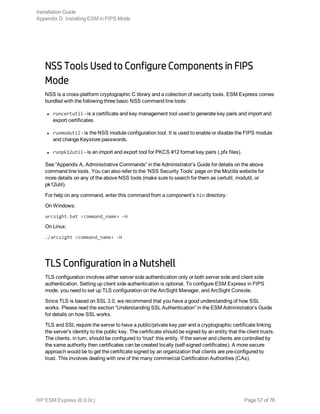 NSS Tools Used to Configure Components in FIPS
Mode
NSS is a cross-platform cryptographic C library and a collection of security tools. ESM Express comes
bundled with the following three basic NSS command line tools:
l runcertutil - is a certificate and key management tool used to generate key pairs and import and
export certificates.
l runmodutil - is the NSS module configuration tool. It is used to enable or disable the FIPS module
and change Keystore passwords.
l runpk12util - is an import and export tool for PKCS #12 format key pairs (.pfx files).
See “Appendix A, Administrative Commands” in the Administrator’s Guide for details on the above
command line tools. You can also refer to the ‘NSS Security Tools’ page on the Mozilla website for
more details on any of the above NSS tools (make sure to search for them as certutil, modutil, or
pk12util).
For help on any command, enter this command from a component’s bin directory:
On Windows:
arcsight.bat <command_name> -H
On Linux:
./arcsight <command_name> -H
TLS Configuration in a Nutshell
TLS configuration involves either server side authentication only or both server side and client side
authentication. Setting up client side authentication is optional. To configure ESM Express in FIPS
mode, you need to set up TLS configuration on the ArcSight Manager, and ArcSight Console.
Since TLS is based on SSL 3.0, we recommend that you have a good understanding of how SSL
works. Please read the section “Understanding SSL Authentication” in the ESM Administrator’s Guide
for details on how SSL works.
TLS and SSL require the server to have a public/private key pair and a cryptographic certificate linking
the server's identity to the public key. The certificate should be signed by an entity that the client trusts.
The clients, in turn, should be configured to 'trust' this entity. If the server and clients are controlled by
the same authority then certificates can be created locally (self-signed certificates). A more secure
approach would be to get the certificate signed by an organization that clients are pre-configured to
trust. This involves dealing with one of the many commercial Certification Authorities (CAs).
Installation Guide
Appendix D: Installing ESM in FIPS Mode
HP ESM Express (6.9.0c) Page 57 of 76
 
