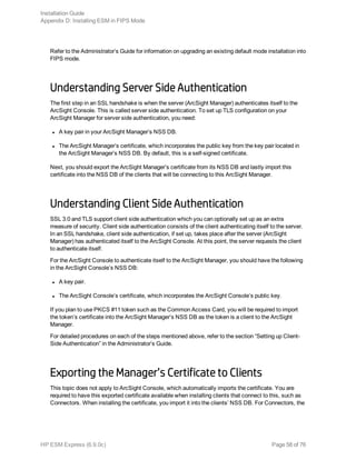Refer to the Administrator’s Guide for information on upgrading an existing default mode installation into
FIPS mode.
Understanding Server Side Authentication
The first step in an SSL handshake is when the server (ArcSight Manager) authenticates itself to the
ArcSight Console. This is called server side authentication. To set up TLS configuration on your
ArcSight Manager for server side authentication, you need:
l A key pair in your ArcSight Manager’s NSS DB.
l The ArcSight Manager’s certificate, which incorporates the public key from the key pair located in
the ArcSight Manager’s NSS DB. By default, this is a self-signed certificate.
Next, you should export the ArcSight Manager’s certificate from its NSS DB and lastly import this
certificate into the NSS DB of the clients that will be connecting to this ArcSight Manager.
Understanding Client Side Authentication
SSL 3.0 and TLS support client side authentication which you can optionally set up as an extra
measure of security. Client side authentication consists of the client authenticating itself to the server.
In an SSL handshake, client side authentication, if set up, takes place after the server (ArcSight
Manager) has authenticated itself to the ArcSight Console. At this point, the server requests the client
to authenticate itself.
For the ArcSight Console to authenticate itself to the ArcSight Manager, you should have the following
in the ArcSight Console’s NSS DB:
l A key pair.
l The ArcSight Console’s certificate, which incorporates the ArcSight Console’s public key.
If you plan to use PKCS #11 token such as the Common Access Card, you will be required to import
the token’s certificate into the ArcSight Manager’s NSS DB as the token is a client to the ArcSight
Manager.
For detailed procedures on each of the steps mentioned above, refer to the section “Setting up Client-
Side Authentication” in the Administrator’s Guide.
Exporting the Manager’s Certificate to Clients
This topic does not apply to ArcSight Console, which automatically imports the certificate. You are
required to have this exported certificate available when installing clients that connect to this, such as
Connectors. When installing the certificate, you import it into the clients’ NSS DB. For Connectors, the
Installation Guide
Appendix D: Installing ESM in FIPS Mode
HP ESM Express (6.9.0c) Page 58 of 76
 