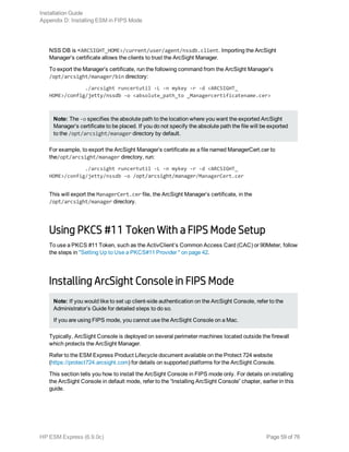 NSS DB is <ARCSIGHT_HOME>/current/user/agent/nssdb.client. Importing the ArcSight
Manager’s certificate allows the clients to trust the ArcSight Manager.
To export the Manager’s certificate, run the following command from the ArcSight Manager’s
/opt/arcsight/manager/bin directory:
./arcsight runcertutil -L -n mykey -r -d <ARCSIGHT_
HOME>/config/jetty/nssdb -o <absolute_path_to _Managercertificatename.cer>
Note: The -o specifies the absolute path to the location where you want the exported ArcSight
Manager’s certificate to be placed. If you do not specify the absolute path the file will be exported
to the /opt/arcsight/manager directory by default.
For example, to export the ArcSight Manager’s certificate as a file named ManagerCert.cer to
the/opt/arcsight/manager directory, run:
./arcsight runcertutil -L -n mykey -r -d <ARCSIGHT_
HOME>/config/jetty/nssdb -o /opt/arcsight/manager/ManagerCert.cer
This will export the ManagerCert.cer file, the ArcSight Manager’s certificate, in the
/opt/arcsight/manager directory.
Using PKCS #11 Token With a FIPS Mode Setup
To use a PKCS #11 Token, such as the ActivClient’s Common Access Card (CAC) or 90Meter, follow
the steps in "Setting Up to Use a PKCS#11 Provider " on page 42.
Installing ArcSight Console in FIPS Mode
Note: If you would like to set up client-side authentication on the ArcSight Console, refer to the
Administrator’s Guide for detailed steps to do so.
If you are using FIPS mode, you cannot use the ArcSight Console on a Mac.
Typically, ArcSight Console is deployed on several perimeter machines located outside the firewall
which protects the ArcSight Manager.
Refer to the ESM Express Product Lifecycle document available on the Protect 724 website
(https://protect724.arcsight.com) for details on supported platforms for the ArcSight Console.
This section tells you how to install the ArcSight Console in FIPS mode only. For details on installing
the ArcSight Console in default mode, refer to the “Installing ArcSight Console” chapter, earlier in this
guide.
Installation Guide
Appendix D: Installing ESM in FIPS Mode
HP ESM Express (6.9.0c) Page 59 of 76
 