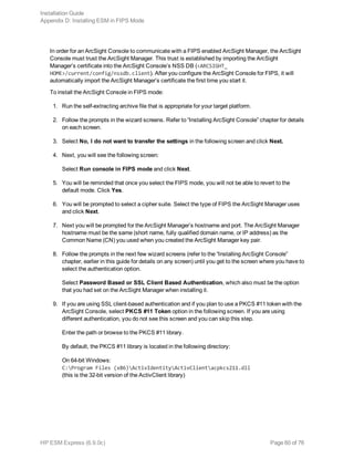 In order for an ArcSight Console to communicate with a FIPS enabled ArcSight Manager, the ArcSight
Console must trust the ArcSight Manager. This trust is established by importing the ArcSight
Manager’s certificate into the ArcSight Console’s NSS DB (<ARCSIGHT_
HOME>/current/config/nssdb.client). After you configure the ArcSight Console for FIPS, it will
automatically import the ArcSight Manager’s certificate the first time you start it.
To install the ArcSight Console in FIPS mode:
1. Run the self-extracting archive file that is appropriate for your target platform.
2. Follow the prompts in the wizard screens. Refer to “Installing ArcSight Console” chapter for details
on each screen.
3. Select No, I do not want to transfer the settings in the following screen and click Next.
4. Next, you will see the following screen:
Select Run console in FIPS mode and click Next.
5. You will be reminded that once you select the FIPS mode, you will not be able to revert to the
default mode. Click Yes.
6. You will be prompted to select a cipher suite. Select the type of FIPS the ArcSight Manager uses
and click Next.
7. Next you will be prompted for the ArcSight Manager’s hostname and port. The ArcSight Manager
hostname must be the same (short name, fully qualified domain name, or IP address) as the
Common Name (CN) you used when you created the ArcSight Manager key pair.
8. Follow the prompts in the next few wizard screens (refer to the “Installing ArcSight Console”
chapter, earlier in this guide for details on any screen) until you get to the screen where you have to
select the authentication option.
Select Password Based or SSL Client Based Authentication, which also must be the option
that you had set on the ArcSight Manager when installing it.
9. If you are using SSL client-based authentication and if you plan to use a PKCS #11 token with the
ArcSight Console, select PKCS #11 Token option in the following screen. If you are using
different authentication, you do not see this screen and you can skip this step.
Enter the path or browse to the PKCS #11 library.
By default, the PKCS #11 library is located in the following directory:
On 64-bit Windows:
C:Program Files (x86)ActivIdentityActivClientacpkcs211.dll
(this is the 32-bit version of the ActivClient library)
Installation Guide
Appendix D: Installing ESM in FIPS Mode
HP ESM Express (6.9.0c) Page 60 of 76
 