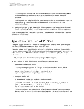 If you do not plan to use a PKCS #11 token with the ArcSight Console, select Client Key Store,
you will see a message reminding you to set up the client certificate after the installation
completes.
After completing the Configuration Wizard, follow the procedure in the topic “Setting up Client-Side
Authentication,” in the “Configuration Changes Related to FIPS” appendix of the ESM
Administrator’s Guide.
10. Follow the prompts in the next few wizard screens to complete the ArcSight Console installation.
Refer to the “Installing ArcSight Console” chapter, earlier in this guide, for details on any screen.
When you start the ArcSight Console, you should see a message saying that the ArcSight Console is
being started in FIPS mode.
Types of Key Pairs Used in FIPS Mode
The type of key pair for FIPS 140-2 mode is the same type used in non-FIPS mode. When using the
runcertutil command, the key-type option would be -k rsa.
The type of key pair for FIPS with Suite B is different. The key depends on the level of classification
you need to accommodate. FIPS Suite B requires the use of elliptic curve cryptography so the key-type
option starts out -k ec. After that you have to specify the -q secp<bits>r1 option. The value of
<bits> is:
l 256 -- for up to secret classifications corresponding to 128-bit encryption
l 384 -- for up to top secret classifications corresponding to 192-bit encryption
1. Delete the existing Manager key pair.
If you are generating a key pair on the Manager, first delete the one that is there by default:
/opt/arcsight/manager/bin/arcsight runcertutil -D -d
/opt/arcsight/manager/config/jetty/nssdb/ -n mykey
2. Generate a new key pair.
To generate a new key pair, you might use a command like this:
./arcsight runcertutil -S -s “CN=<previous_CN>” -v <validity_in_months> -n
mykey -k ec -q secp384r1 -x -t “C,C,C” -m 1234 -d
/opt/arcsight/manager/config/jetty/nssdb
You can use secp521r1, but some browsers, such as Internet Explorer 11 (on Windows 8.1 and
Windows Server 2012) and Chrome (on any operating system), cannot use the 521-bit option. The
Installation Guide
Appendix D: Installing ESM in FIPS Mode
HP ESM Express (6.9.0c) Page 61 of 76
 