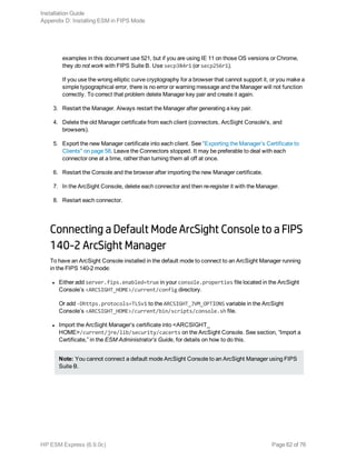 examples in this document use 521, but if you are using IE 11 on those OS versions or Chrome,
they do not work with FIPS Suite B. Use secp384r1 (or secp256r1).
If you use the wrong elliptic curve cryptography for a browser that cannot support it, or you make a
simple typographical error, there is no error or warning message and the Manager will not function
correctly. To correct that problem delete Manager key pair and create it again.
3. Restart the Manager. Always restart the Manager after generating a key pair.
4. Delete the old Manager certificate from each client (connectors, ArcSight Console's, and
browsers).
5. Export the new Manager certificate into each client. See "Exporting the Manager’s Certificate to
Clients" on page 58. Leave the Connectors stopped. It may be preferable to deal with each
connector one at a time, rather than turning them all off at once.
6. Restart the Console and the browser after importing the new Manager certificate.
7. In the ArcSight Console, delete each connector and then re-register it with the Manager.
8. Restart each connector.
Connecting a Default Mode ArcSight Console to a FIPS
140-2 ArcSight Manager
To have an ArcSight Console installed in the default mode to connect to an ArcSight Manager running
in the FIPS 140-2 mode:
l Either add server.fips.enabled=true in your console.properties file located in the ArcSight
Console’s <ARCSIGHT_HOME>/current/config directory.
Or add -Dhttps.protocols=TLSv1 to the ARCSIGHT_JVM_OPTIONS variable in the ArcSight
Console’s <ARCSIGHT_HOME>/current/bin/scripts/console.sh file.
l Import the ArcSight Manager’s certificate into <ARCSIGHT_
HOME>/current/jre/lib/security/cacerts on the ArcSight Console. See section, “Import a
Certificate,” in the ESM Administrator’s Guide, for details on how to do this.
Note: You cannot connect a default mode ArcSight Console to an ArcSight Manager using FIPS
Suite B.
Installation Guide
Appendix D: Installing ESM in FIPS Mode
HP ESM Express (6.9.0c) Page 62 of 76
 
